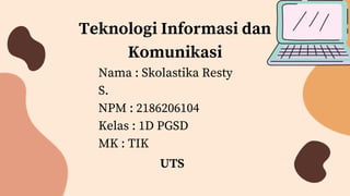 Teknologi Informasi dan
Komunikasi
Nama : Skolastika Resty
S.
NPM : 2186206104
Kelas : 1D PGSD
MK : TIK
UTS
 
