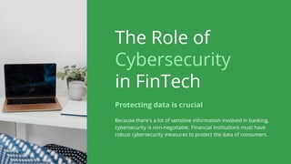 The Role of
Cybersecurity
in FinTech
Because there's a lot of sensitive information involved in banking,
cybersecurity is non-negotiable. Financial institutions must have
robust cybersecurity measures to protect the data of consumers.
Protecting data is crucial
 