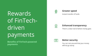 Rewards
of FinTech-
driven
payments
Benefits of FinTech-powered
payments
Greater speed
Instant transfer of funds
Enhanced transparency
There's a clear trail of where money goes
Better security
You can rest assured that your money
will not go astray
 