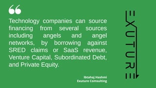 Technology companies can source
financing from several sources
including angels and angel
networks, by borrowing against
SRED claims or SaaS revenue,
Venture Capital, Subordinated Debt,
and Private Equity.
Ibtahaj Hashmi
Exuture Comsulting
 