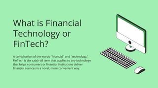 What is Financial
Technology or
FinTech?
A combination of the words "financial" and "technology,"
FinTech is the catch-all term that applies to any technology
that helps consumers or financial institutions deliver
financial services in a novel, more convenient way.
 