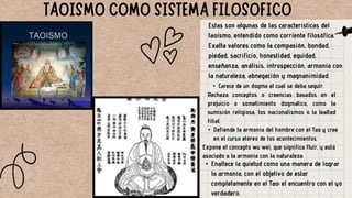 Estas son algunas de las características del
taoísmo, entendido como corriente filosófica.
Exalta valores como la compasión, bondad,
piedad, sacrificio, honestidad, equidad,
enseñanza, análisis, introspección, armonía con
la naturaleza, abnegación y magnanimidad.
• Carece de un dogma al cual se deba seguir.
Rechaza conceptos o creencias basados en el
prejuicio o sometimiento dogmático, como la
sumisión religiosa, los nacionalismos o la lealtad
filial.
• Defiende la armonía del hombre con el Tao y cree
en el curso etéreo de los acontecimientos.
Expone el concepto wu wei, que significa fluir, y está
asociado a la armonía con la naturaleza.
• Enaltece la quietud como una manera de lograr
la armonía, con el objetivo de estar
completamente en el Tao: el encuentro con el yo
verdadero.
 