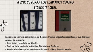 Analectas de Confucio, complicación de diálogos, frases y anécdotas recogidas por sus discípulos
después de su muerte;
• Gran Saber, recopilado por Zhu Xi;
• Doctrina de la medianía, atribuido a Zisi, nieto de Confucio;
• Mencio, el cual recoge las enseñanzas del maestro Meng, llamado Mencio.
 