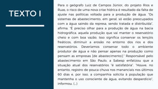 TEXTO I
Para o geógrafo Luiz de Campos Júnior, do projeto Rios e
Ruas, o risco de uma nova crise hídrica é resultado da falta de
ajuste nas políticas voltada para a produção de água. “Os
sistemas de abastecimento, em geral, só estão preocupados
com a água saindo da represa, sendo tratada e distribuída”,
afirma. “É preciso olhar para a produção de água na bacia
hidrográfica, aquela produção que vai manter o reservatório
cheio e com boa vazão. Isso significa conservar os lençóis
freáticos, diminuir a erosão no entorno dos rios e dos
reservatórios. Deveríamos conservar todo o ambiente
produtor de água e não pensar apenas na produção como
pensam as empresas [de abastecimento].” Responsável pelo
abastecimento em São Paulo, a Sabesp enfatizou que a
situação atual dos reservatórios “é satisfatória”. “Houve, no
entanto, registro de pouca chuva nos mananciais nos últimos
60 dias e, por isso, a companhia solicita à população que
mantenha o uso consciente de água, evitando desperdício”,
informou. (...)
 