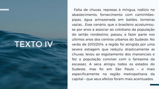 TEXTO IV
Falta de chuvas, represas à míngua, rodízio no
abastecimento, fornecimento com caminhões-
pipas, água armazenada em baldes, torneiras
vazias... Esse cenário, que o brasileiro acostumou-
se por anos a associar ao cotidiano da população
do sertão nordestino, passou a fazer parte nos
últimos anos dos centros urbanos do Sudeste. No
verão de 2013/2014, a região foi atingida por uma
severa estiagem que reduziu drasticamente as
chuvas, levou ao esgotamento dos mananciais e
fez a população conviver com o fantasma da
escassez. A seca atingiu todos os estados do
Sudeste, mas foi em São Paulo – e mais
especificamente na região metropolitana da
capital – que seus efeitos foram mais acentuados.
 