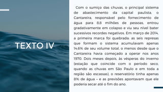 TEXTO IV
Com o sumiço das chuvas, o principal sistema
de abastecimento da capital paulista, o
Cantareira, responsável pelo fornecimento de
água para 8,8 milhões de pessoas, entrou
gradativamente em colapso e viu seu nível bater
sucessivos recordes negativos. Em março de 2014,
a primeira marca foi quebrada: as seis represas
que formam o sistema acumulavam apenas
14,6% de seu volume total, o menos desde que o
Cantareira havia começado a operar nos anos
1970. Dois meses depois, às vésperas do inverno
(estação que coincide com o período seco,
quando as chuvas em São Paulo e em toda a
região são escassas), o reservatório tinha apenas
8% de água – e as previsões apontavam que ele
poderia secar até o fim do ano.
 