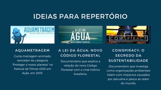 IDEIAS PARA REPERTÓRIO
AQUAMETRAGEM
Curta-metragem animado
vencedor da categoria
“Proteger o nosso planeta” no
Festival de Filmes ODS em
Ação, em 2019.
A LEI DA ÁGUA: NOVO
CÓDIGO FLORESTAL
Documentário que explica a
relação do novo Código
Florestal com a crise hídrica
brasileira.
COWSPIRACY: O
SEGREDO DA
SUSTENTABILIDADE
Documentário que investiga
como organizações ambientais
lidam com impactos causados
por pecuária e pesca ao redor
do mundo.
 