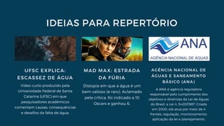 IDEIAS PARA REPERTÓRIO
UFSC EXPLICA:
ESCASSEZ DE ÁGUA
Vídeo curto produzido pela
Universidade Federal de Santa
Catarina (UFSC) em que
pesquisadores acadêmicos
comentam causas, consequências
e desafios da falta de água.
MAD MAX: ESTRADA
DA FÚRIA
Distopia em que a água é um
bem valioso (e raro). Aclamado
pela crítica, foi indicado a 10
Oscars e ganhou 6.
AGÊNCIA NACIONAL DE
ÁGUAS E SANEAMENTO
BÁSICO (ANA)
A ANA é agência reguladora
responsável pelo cumprimento dos
objetivos e diretrizes da Lei de Águas
do Brasil, a Lei n. 9.433/1997. Criada
em 2000, ela atua por meio de 4
frentes: regulação, monitoramento,
aplicação da lei e planejamento.
 