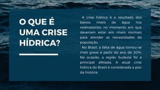 O QUE É
UMA CRISE
HÍDRICA?
A crise hídrica é o resultado dos
baixos níveis de água nos
reservatórios, no momento em que
deveriam estar em níveis normais
para atender as necessidades da
população.
No Brasil, a falta de água tornou-se
mais grave a partir do ano de 2014.
Na ocasião, a região Sudeste foi a
principal afetada. A atual crise
hídrica do Brasil é considerada a pior
da história.
 