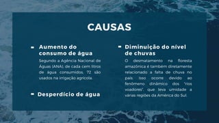 CAUSAS
Aumento do
consumo de água
Segundo a Agência Nacional de
Águas (ANA), de cada cem litros
de água consumidos, 72 são
usados na irrigação agrícola.
Diminuição do nível
de chuvas
O desmatamento na floresta
amazônica é também diretamente
relacionado a falta de chuva no
país. Isso ocorre devido ao
fenômeno dinâmico dos "rios
voadores", que leva umidade a
várias regiões da América do Sul.
Desperdício de água
 