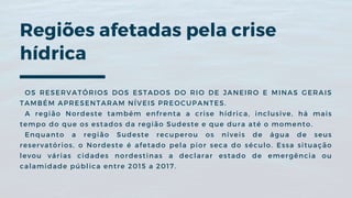 Regiões afetadas pela crise
hídrica
OS RESERVATÓRIOS DOS ESTADOS DO RIO DE JANEIRO E MINAS GERAIS
TAMBÉM APRESENTARAM NÍVEIS PREOCUPANTES.
A região Nordeste também enfrenta a crise hídrica, inclusive, há mais
tempo do que os estados da região Sudeste e que dura até o momento.
Enquanto a região Sudeste recuperou os níveis de água de seus
reservatórios, o Nordeste é afetado pela pior seca do século. Essa situação
levou várias cidades nordestinas a declarar estado de emergência ou
calamidade pública entre 2015 a 2017.
 