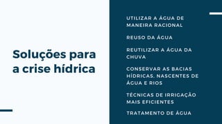 Soluções para
a crise hídrica
REUSO DA ÁGUA
REUTILIZAR A ÁGUA DA
CHUVA
UTILIZAR A ÁGUA DE
MANEIRA RACIONAL
CONSERVAR AS BACIAS
HÍDRICAS, NASCENTES DE
ÁGUA E RIOS
TÉCNICAS DE IRRIGAÇÃO
MAIS EFICIENTES
TRATAMENTO DE ÁGUA
 