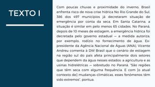 TEXTO I
Com poucas chuvas e proximidade do inverno, Brasil
enfrenta risco de nova crise hídrica No Rio Grande do Sul,
386 dos 497 municípios já decretaram situação de
emergência por conta da seca. Em Santa Catarina, a
situação é similar em pelo menos 65 cidades. No Paraná,
depois de 10 meses de estiagem, a emergência hídrica foi
decretada pelo governo estadual — a medida autoriza,
por exemplo, rodízio no fornecimento de água. Ex-
presidente da Agência Nacional de Águas (ANA), Vicente
Andreu comenta à DW Brasil que o cenário de estiagem
na região sul do país afeta principalmente dois setores
que dependem da água nesses estados: a agricultura e as
usinas hidrelétricas — sobretudo no Paraná. “São regiões
que têm seca com alguma frequência. E com [o atual
contexto de] mudanças climáticas, esses fenômenos têm
sido extremos”, pontua.
 