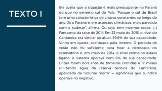 TEXTO I
Ele avalia que a situação é mais preocupante no Paraná
do que no extremo sul do País. “Porque o sul do Brasil
tem uma característica de chuvas constantes ao longo do
ano. Já o Paraná é, em aspectos climáticos, mais parecido
com o sudeste”, afirma. Ou seja: tem invernos secos. (...)
Fantasma da crise de 2014 Em 23 maio de 2013, o nível do
Cantareira era similar ao atual, 59,6% de sua capacidade.
Vinha em queda, acentuada pela inverno. O período de
verão não foi suficiente para frear a derrocada do
reservatório e, em maio de 2014, o sinal vermelho estava
ligado: o sistema operava com 6% de sua capacidade.
Então foram dois anos de torneiras contidas e 17 meses
utilizando água da reserva técnica do Cantareira,
apelidada de “volume morto” — significava que o índice
operava no negativo.
 