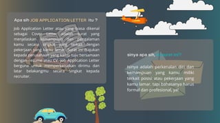Job Application Letter atau yang biasa dikenal
sebagai Cover Letter adalah surat yang
menjelaskan kemampuan dan pengalaman
kamu secara singkat yang terkait dengan
pekerjaan yang kamu lamar. Surat ini diajukan
kepada perusahaan yang kamu tuju bersamaan
dengan resume atau CV. Job Application Letter
berguna untuk memperkenalkan dirimu dan
latar belakangmu secara singkat kepada
recruiter.
Isinya adalah perkenalan diri dan
kemampuan yang kamu miliki
terkait posisi atau pekerjaan yang
kamu lamar. tapi bahasanya harus
formal dan profesional, ya!
 