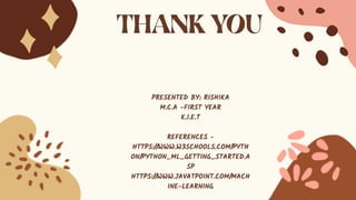 PRESENTED BY: RISHIKA
M.C.A -FIRST YEAR
K.I.E.T
REFERENCES -
HTTPS://WWW.W3SCHOOLS.COM/PYTH
ON/PYTHON_ML_GETTING_STARTED.A
SP
HTTPS://WWW.JAVATPOINT.COM/MACH
INE-LEARNING
 