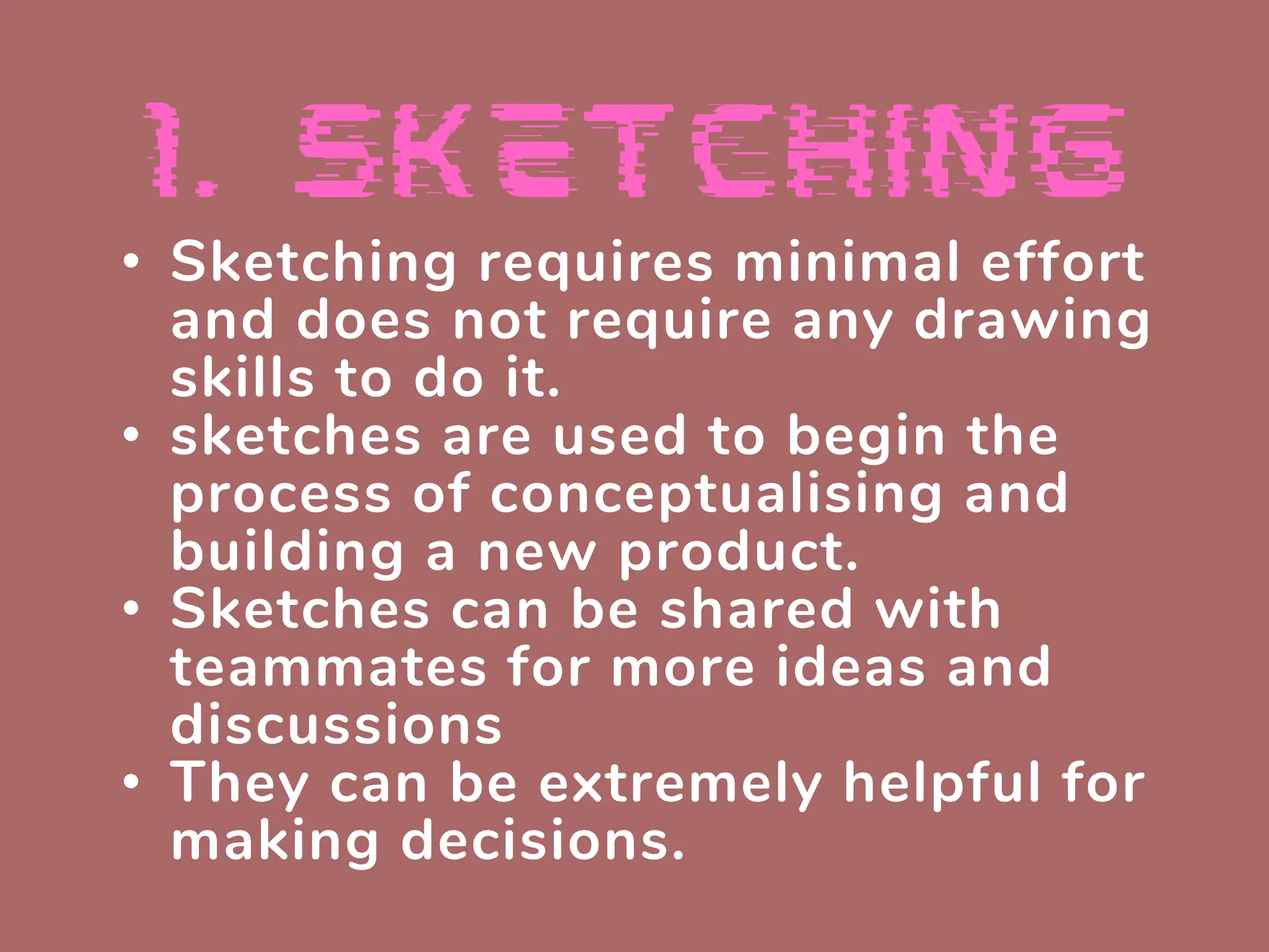 • Sketching requires minimal effort
and does not require any drawing
skills to do it.
• sketches are used to begin the
process of conceptualising and
building a new product.
• Sketches can be shared with
teammates for more ideas and
discussions
• They can be extremely helpful for
making decisions.
 