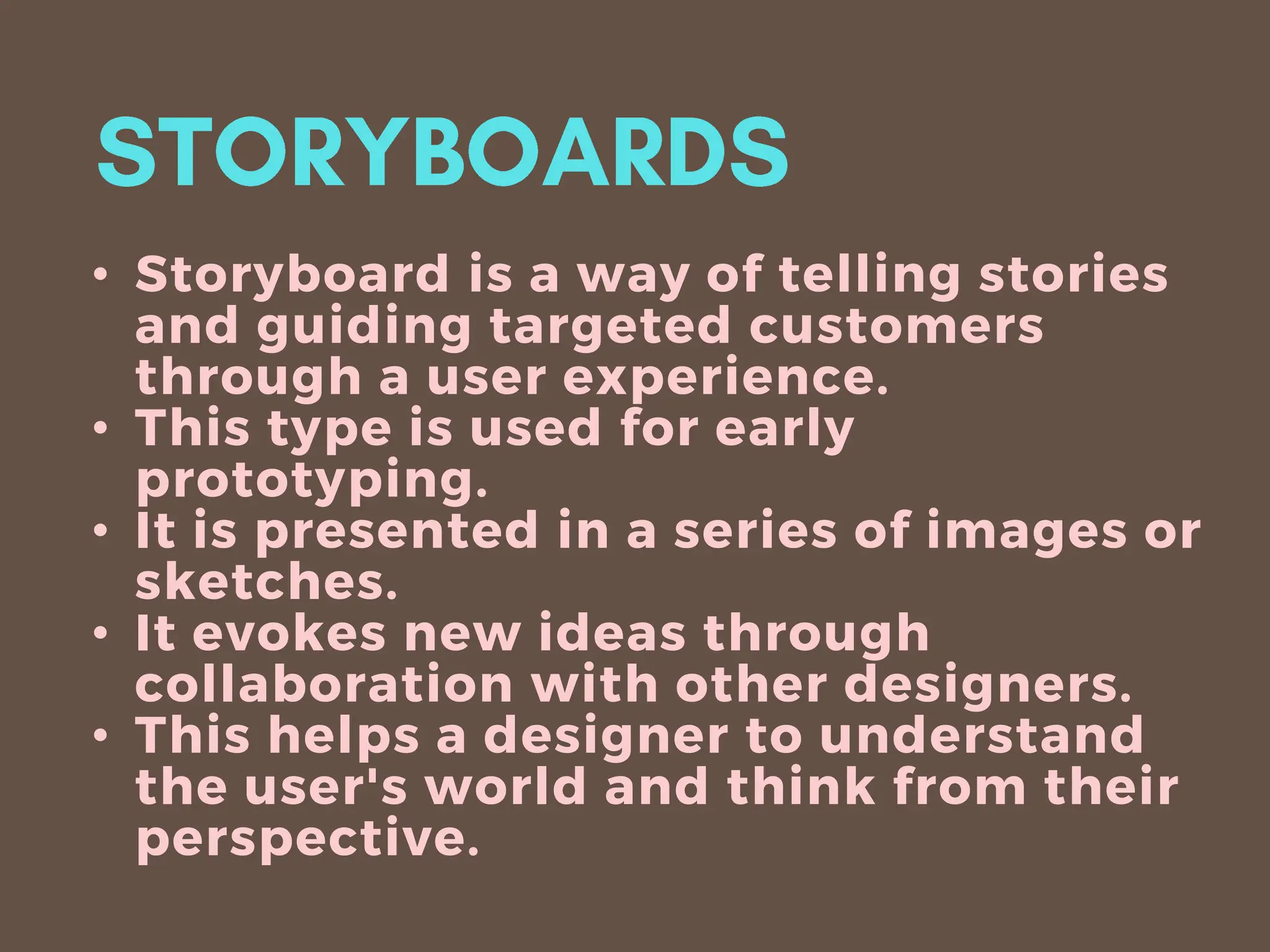 • Storyboard is a way of telling stories
and guiding targeted customers
through a user experience.
• This type is used for early
prototyping.
• It is presented in a series of images or
sketches.
• It evokes new ideas through
collaboration with other designers.
• This helps a designer to understand
the user's world and think from their
perspective.
 