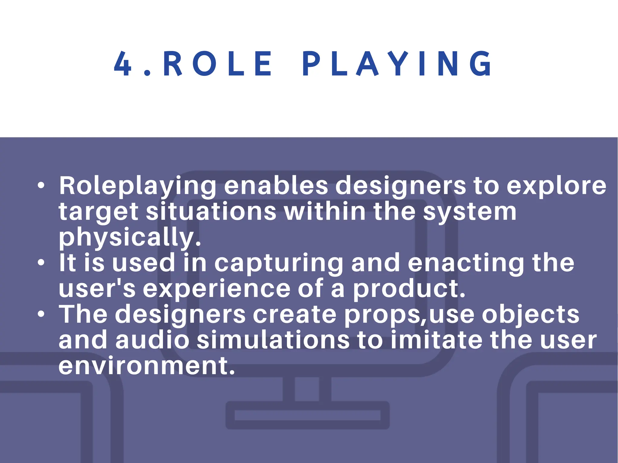 4 . R O L E P L A Y I N G
• Roleplaying enables designers to explore
target situations within the system
physically.
• It is used in capturing and enacting the
user's experience of a product.
• The designers create props,use objects
and audio simulations to imitate the user
environment.
 