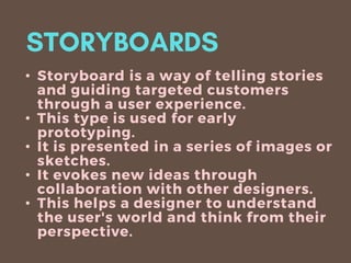 • Storyboard is a way of telling stories
and guiding targeted customers
through a user experience.
• This type is used for early
prototyping.
• It is presented in a series of images or
sketches.
• It evokes new ideas through
collaboration with other designers.
• This helps a designer to understand
the user's world and think from their
perspective.
 
