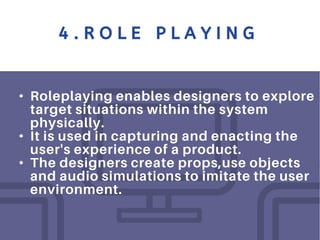 4 . R O L E P L A Y I N G
• Roleplaying enables designers to explore
target situations within the system
physically.
• It is used in capturing and enacting the
user's experience of a product.
• The designers create props,use objects
and audio simulations to imitate the user
environment.
 