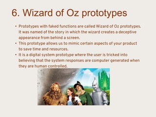 6. Wizard of Oz prototypes
• Prototypes with faked functions are called Wizard of Oz prototypes.
It was named of the story in which the wizard creates a deceptive
appearance from behind a screen.
• This prototype allows us to mimic certain aspects of your product
to save time and resources.
• It is a digital system prototype where the user is tricked into
believing that the system responses are computer generated when
they are human controlled.
 