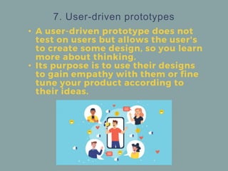 • A user-driven prototype does not
test on users but allows the user's
to create some design, so you learn
more about thinking.
• Its purpose is to use their designs
to gain empathy with them or fine
tune your product according to
their ideas.
7. User-driven prototypes
 