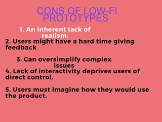 CONS OF LOW-FI
PROTOTYPES
1. An inherent lack of
realism.
2. Users might have a hard time giving
feedback
3. Can oversimplify complex
issues
4. Lack of interactivity deprives users of
direct control.
5. Users must imagine how they would use
the product.
 