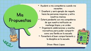 Mis
Propuestas
• Ayudaré a mis compañeros cuando me
necesiten.
• Enseñaré y seré ejemplo de respeto
hacia las personas mayores y entre
nosotros mismos.
• Estaré pendiente con mis compañeros
de que nuestra institución se
mantenga limpia y en orden.
• Organizaré celebraciones y eventos
recreativos para poder compartir
como una familia en la escuela.
• Fomentaré el buen comportamiento y
la disciplina en la escuela.
Stiven Alexis López
 