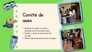 • Mantener las aulas, la cancha y
alrededores de la escuela limpios.
• Enseñar y dirigir la importancia del
reciclaje.
• Utilizar adecuadamente el punto ecológico.
Comité de
aseo
 