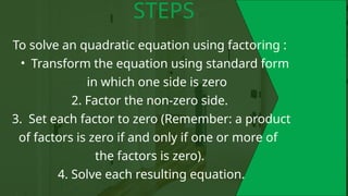 To solve an quadratic equation using factoring :
• Transform the equation using standard form
in which one side is zero
2. Factor the non-zero side.
3. Set each factor to zero (Remember: a product
of factors is zero if and only if one or more of
the factors is zero).
4. Solve each resulting equation.
STEPS
 