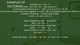 Example: 6x2 + 5x 6
−
Step 1: ac is 6×( 6) = 36, and b is 5
− −
List the positive factors of ac = 36: 1, 2, 3, 4, 6, 9, 12, 18, 36
−
One of the numbers has to be negative to make 36, so by playing with a few different
−
numbers I find that 4 and 9 work nicely:
−
−4×9 = 36 and 4+9 = 5
− −
Step 2: Rewrite 5x with 4x and 9x:
−
6x2 4x + 9x 6
− −
Step 3: Factor first two and last two:
2x(3x 2) + 3(3x 2)
− −
Step 4: Common Factor is (3x 2):
−
(2x+3)(3x 2)
−
Check: (2x+3)(3x 2) = 6x2 4x + 9x 6 = 6x2 + 5x 6 (Yes)
− − − −
EXAMPLES OF
FACTORING
 