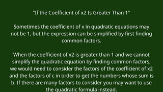 "If the Coefficient of x2 Is Greater Than 1"
Sometimes the coefficient of x in quadratic equations may
not be 1, but the expression can be simplified by first finding
common factors.
When the coefficient of x2 is greater than 1 and we cannot
simplify the quadratic equation by finding common factors,
we would need to consider the factors of the coefficient of x2
and the factors of c in order to get the numbers whose sum is
b. If there are many factors to consider you may want to use
the quadratic formula instead.
 