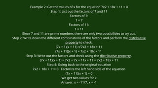 Example 2: Get the values of x for the equation 7x2 + 18x + 11 = 0
Step 1: List out the factors of 7 and 11
Factors of 7:
1 × 7
Factors of 11:
1 × 11
Since 7 and 11 are prime numbers there are only two possibilities to try out.
Step 2: Write down the different combinations of the factors and perform the distributive
property to check.
(7x + 1)(x + 11) ≠ 7x2 + 18x + 11
(7x + 11)(x + 1) = 7x2 + 18x + 11
Step 3: Write out the factors and check using the distributive property.
(7x + 11)(x + 1) = 7x2 + 7x + 11x + 11 = 7x2 + 18x + 11
Step 4: Going back to the original equation
7x2 + 18x + 11= 0 Factorize the left hand side of the equation
(7x + 11)(x + 1) = 0
We get two values for x
Answer: x = -11/7, x = -1
 