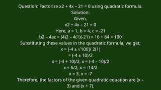 Question: Factorize x2 + 4x – 21 = 0 using quadratic formula.
Solution:
Given,
x2 + 4x – 21 = 0
Here, a = 1, b = 4, c = -21
b2 – 4ac = (4)2 – 4(1)(-21) = 16 + 84 = 100
Substituting these values in the quadratic formula, we get;
x = [-4 ± 100]/ 2(1)
√
= (-4 ± 10)/2
x = (-4 + 10)/2, x = (-4 – 10)/2
x = 6/2, x = -14/2
x = 3, x = -7
Therefore, the factors of the given quadratic equation are (x –
3) and (x + 7).
 
