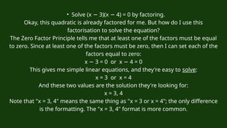 • Solve (x 3)(
− x 4) = 0 by factoring.
−
Okay, this quadratic is already factored for me. But how do I use this
factorisation to solve the equation?
The Zero Factor Principle tells me that at least one of the factors must be equal
to zero. Since at least one of the factors must be zero, then I can set each of the
factors equal to zero:
x 3 = 0 or
− x 4 = 0
−
This gives me simple linear equations, and they're easy to solve:
x = 3 or x = 4
And these two values are the solution they're looking for:
x = 3, 4
Note that "x = 3, 4" means the same thing as "x = 3 or x = 4"; the only difference
is the formatting. The "x = 3, 4" format is more common.
 
