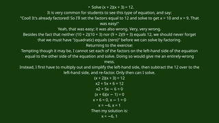 • Solve (x + 2)(x + 3) = 12.
It is very common for students to see this type of equation, and say:
"Cool! It's already factored! So I'll set the factors equal to 12 and solve to get x = 10 and x = 9. That
was easy!"
Yeah, that was easy; it was also wrong. Very, very wrong.
Besides the fact that neither (10 + 2)(10 + 3) nor (9 + 2)(9 + 3) equals 12, we should never forget
that we must have "(quadratic) equals (zero)" before we can solve by factoring.
Returning to the exercise:
Tempting though it may be, I cannot set each of the factors on the left-hand side of the equation
equal to the other side of the equation and solve. Doing so would give me an entirely-wrong
mess.
Instead, I first have to multiply out and simplify the left-hand side, then subtract the 12 over to the
left-hand side, and re-factor. Only then can I solve.
(x + 2)(x + 3) = 12
x2 + 5x + 6 = 12
x2 + 5x 6 = 0
−
(x + 6)(x 1) = 0
−
x + 6 = 0, x 1 = 0
−
x = 6, x = 1
−
Then my solution is:
x = 6, 1
−
 