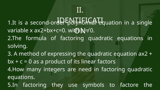 II.
IDENTIFICATI
ON
1.It is a second-order polynomial equation in a single
variable x ax2+bx+c=0. with a ≠ 0.
2.The formula of factoring quadratic equations in
solving.
3. A method of expressing the quadratic equation ax2 +
bx + c = 0 as a product of its linear factors
4.How many integers are need in factoring quadratic
equations.
5.In factoring they use symbols to factore the
 