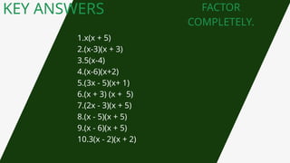 KEY ANSWERS FACTOR
COMPLETELY.
1.x(x + 5)
2.(x-3)(x + 3)
3.5(x-4)
4.(x-6)(x+2)
5.(3x - 5)(x+ 1)
6.(x + 3) (x + 5)
7.(2x - 3)(x + 5)
8.(x - 5)(x + 5)
9.(x - 6)(x + 5)
10.3(x - 2)(x + 2)
 