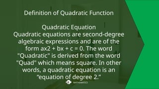 MATHEMATICS
Definition of Quadratic Function
Quadratic Equation
Quadratic equations are second-degree
algebraic expressions and are of the
form ax2 + bx + c = 0. The word
"Quadratic" is derived from the word
"Quad" which means square. In other
words, a quadratic equation is an
“equation of degree 2.”
 