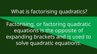 What is factorising quadratics?
Factorising, or factoring quadratic
equations is the opposite of
expanding brackets and is used to
solve quadratic equations.
 