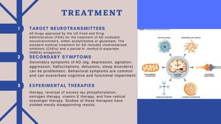 All drugs approved by the US Food and Drug
Administration (FDA) for the treatment of AD modulate
neurotransmitters, either acetylcholine or glutamate. The
standard medical treatment for AD includes cholinesterase
inhibitors (ChEIs) and a partial N -methyl-D-aspartate
(NMDA) antagonist.
Secondary symptoms of AD (eg, depression, agitation,
aggression, hallucinations, delusions, sleep disorders)
can be problematic. Behavioral symptoms are common
and can exacerbate cognitive and functional impairment.
therapy, reversal of excess tau phosphorylation,
estrogen therapy, vitamin E therapy, and free-radical
scavenger therapy. Studies of these therapies have
yielded mostly disappointing results.
TREATMENT
 