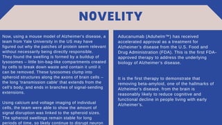 N0VELITY
Aducanumab (Aduhelm™) has received
accelerated approval as a treatment for
Alzheimer’s disease from the U.S. Food and
Drug Administration (FDA). This is the first FDA-
approved therapy to address the underlying
biology of Alzheimer’s disease.
It is the first therapy to demonstrate that
removing beta-amyloid, one of the hallmarks of
Alzheimer’s disease, from the brain is
reasonably likely to reduce cognitive and
functional decline in people living with early
Alzheimer’s.
Now, using a mouse model of Alzheimer's disease, a
team from Yale University in the US may have
figured out why the patches of protein seem relevant
without necessarily being directly responsible.
They found the swelling is formed by a buildup of
lysosomes – little bin-bag-like compartments created
by cells to break down waste and contain it until it
can be removed. These lysosomes clump into
spheroid structures along the axons of brain cells –
the long 'transmission cable' that extends from the
cell's body, and ends in branches of signal-sending
extensions.
Using calcium and voltage imaging of individual
cells, the team were able to show the amount of
signal disruption was linked to the spheroid sizes.
The spheroid swellings remain stable for long
periods of time, so likely continue to disrupt neuron
 
