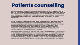 Patients counselling
WHEN COUNSELING PATIENTS FOLLOWING A DIAGNOSIS OF AD, IT IS ESSENTIAL TO
INVOLVE THE PATIENT’S FAMILY AND OTHERS WHO WILL PLAY A SUPPORTING ROLE IN
THE DISCUSSION. IT IS IMPORTANT TO EMPHASIZE THAT NOT ONLY THE PATIENT BUT
ALSO THOSE WHO SUPPORT THE PATIENTS WILL LIKELY EXPERIENCE REACTIONS OF
SADNESS AND ANGER AND THAT THESE ARE NORMAL REACTIONS TO SUCH A
DIAGNOSIS.
AS THE PATIENT’S SYMPTOMS BECOME MORE PRONOUNCED, A DIALOGUE MUST BE
OPENED REGARDING THE PATIENT’S WISHES FOR CARE WHEN HE OR SHE IS NO
LONGER ABLE TO MAKE THE NECESSARY CHOICES. DURABLE POWER OF ATTORNEY
SHOULD BE DISCUSSED, WITH PARTICULAR ATTENTION TO WHO WILL MAKE
DECISIONS FOR BOTH MEDICAL AND FINANCIAL ISSUES. MEDICAL ADVANCE
DIRECTIVES SHOULD BE CONSIDERED WHILE THE PATIENT IS STILL ABLE TO
PARTICIPATE IN THE DECISION-MAKING PROCESS.
THROUGHOUT THE COURSE OF THE DISEASE, FAMILY MEMBERS SHOULD BE CAREFUL
TO SELECT QUALIFIED AND TRUSTWORTHY INDIVIDUALS TO BE INVOLVED IN THE DAY-
TO-DAY MANAGEMENT OF THE PATIENT. CAREGIVERS NEED TO BALANCE ATTENTION
TO THE PATIENT’S PHYSICAL NEEDS WITH MAINTAINING RESPECT FOR THE PATIENT
AS A COMPETENT ADULT, TO THE EXTENT ALLOWED BY THE PROGRESSION OF THE
DISEASE. ANY SUSPICIONS OF ELDER ABUSE SHOULD BE IMMEDIATELY ADDRESSED.
 