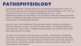PATHOPHYSIOLOGY
Considerable attention has been devoted to elucidating the composition of SPs and
NFTs to find clues about the molecular pathogenesis and biochemistry of AD. The main
constituent of NFTs is the microtubule-associated protein tau . In AD,
hyperphosphorylated tau accumulates in the perikarya of large and medium pyramidal
neurons. Somewhat surprisingly, mutations of the tau gene result not in AD but in some
familial cases of frontotemporal dementia.
Since the time of Alois Alzheimer, SPs have been known to include a starchlike (or
amyloid) substance, usually in the center of these lesions. The amyloid substance is
surrounded by a halo or layer of degenerating (dystrophic) neurites and reactive glia
(both astrocytes and microglia).
AD affects the 3 processes that keep neurons healthy: communication, metabolism,
and repair. Certain nerve cells in the brain stop working, lose connections with other
nerve cells, and finally die. The destruction and death of these nerve cells causes the
memory failure, personality changes, problems in carrying out daily activities, and
other features of the disease.
 