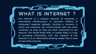 The Internet is a massive network of networks, a
networking infrastructure. It connects millions of
computers together globally, forming a network in
which any computer can communicate with any other
computer as long as they are both connected to the
Internet. The World Wide Web, or simply Web, is a way
of accessing information over the medium of the
Internet. It is an information-sharing model that is built
on top of the Internet.
 