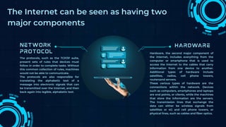 The protocols, such as the TCP/IP suite,
present sets of rules that devices must
follow in order to complete tasks. Without
this common collection of rules, machines
would not be able to communicate.
The protocols are also responsible for
translating the alphabetic text of a
message into electronic signals that can
be transmitted over the Internet, and then
back again into legible, alphabetic text.
Hardware, the second major component of
the Internet, includes everything from the
computer or smartphone that is used to
access the Internet to the cables that carry
information from one device to another.
Additional types of hardware include
satellites, radios, cell phone towers,
routersand servers.
These various types of hardware are the
connections within the network. Devices
such as computers, smartphones and laptops
are end points, or clients, while the machines
that store the information are the servers.
The transmission lines that exchange the
data can either be wireless signals from
satellites or 4G and cell phone towers, or
physical lines, such as cables and fiber optics.
The Internet can be seen as having two
major components
 