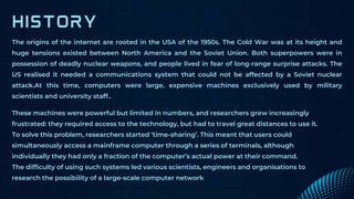 The origins of the internet are rooted in the USA of the 1950s. The Cold War was at its height and
huge tensions existed between North America and the Soviet Union. Both superpowers were in
possession of deadly nuclear weapons, and people lived in fear of long-range surprise attacks. The
US realised it needed a communications system that could not be affected by a Soviet nuclear
attack.At this time, computers were large, expensive machines exclusively used by military
scientists and university staff..
These machines were powerful but limited in numbers, and researchers grew increasingly
frustrated: they required access to the technology, but had to travel great distances to use it.
To solve this problem, researchers started ‘time-sharing’. This meant that users could
simultaneously access a mainframe computer through a series of terminals, although
individually they had only a fraction of the computer’s actual power at their command.
The difficulty of using such systems led various scientists, engineers and organisations to
research the possibility of a large-scale computer network
 