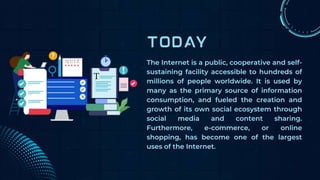 The Internet is a public, cooperative and self-
sustaining facility accessible to hundreds of
millions of people worldwide. It is used by
many as the primary source of information
consumption, and fueled the creation and
growth of its own social ecosystem through
social media and content sharing.
Furthermore, e-commerce, or online
shopping, has become one of the largest
uses of the Internet.
 