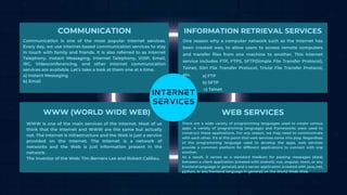COMMUNICATION INFORMATION RETRIEVAL SERVICES
WWW (WORLD WIDE WEB) WEB SERVICES
Communication is one of the most popular internet services.
Every day, we use internet-based communication services to stay
in touch with family and friends. It is also referred to as Internet
Telephony. Instant Messaging, Internet Telephony, VOIP, Email,
IRC, Videoconferencing, and other internet communication
services are available. Let's take a look at them one at a time.
a) Instant Messaging
b) Email
One reason why a computer network such as the Internet has
been created was, to allow users to access remote computers
and transfer files from one machine to another. This internet
service includes FTP, FTPS, SFTP(Simple File Transfer Protocol),
Telnet, SSH File Transfer Protocol, Trivial File Transfer Protocol,
etc.
WWW is one of the main services of the internet. Most of us
think that the Internet and WWW are the same but actually
not. The Internet is Infrastructure and the Web is just a service
provided on the Internet. The Internet is a network of
networks and the Web is just information present in the
network.
The inventor of the Web: Tim Berners Lee and Robert Cailliau.
There are a wide variety of programming languages used to create various
apps. A variety of programming languages and frameworks were used to
construct these applications. For any reason, we may need to communicate
with each other. It's at this point that web services come into play. Regardless
of the programming language used to develop the apps, web services
provide a common platform for different applications to connect with one
another.
As a result, it serves as a standard medium for passing messages (data)
between a client application (created with android, vue, angular, react, or any
frontend language in general) and a server application (created with java,.net,
python, or any frontend language in general) on the World Wide Web.
a) FTP
b) SFTP
c) Telnet
 